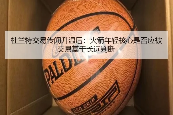 杜兰特交易传闻升温后：火箭年轻核心是否应被交易基于长远判断