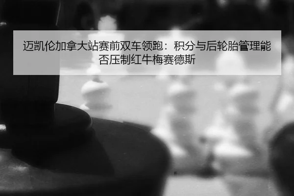 迈凯伦加拿大站赛前双车领跑：积分与后轮胎管理能否压制红牛梅赛德斯