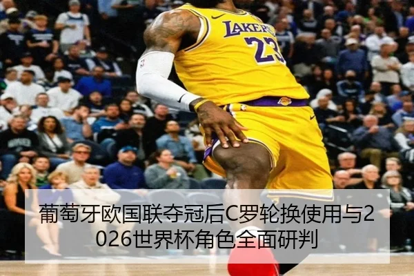 葡萄牙欧国联夺冠后C罗轮换使用与2026世界杯角色全面研判